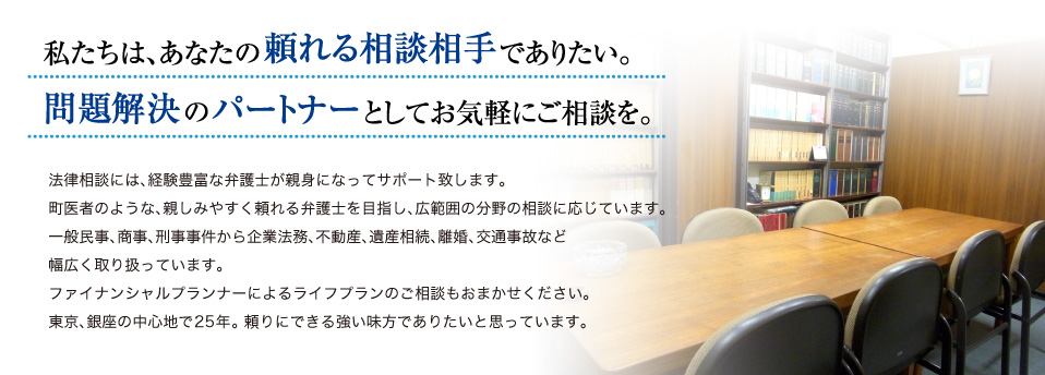私たちは、あなたの頼れる相談相手でありたい。問題解決のパートナーとしてお気軽にご相談を。法律相談には、経験豊富な弁護士が親身になってサポート致します。町医者のような、親しみやすく頼れる弁護士を目指し、広範囲の分野の相談に応じています。一般民事、商事、刑事事件から企業法務、不動産、遺産相続、離婚、交通事故など幅広く取り扱っています。ファイナンシャルプランナーによるライフプランのご相談もおまかせください。東京、銀座の中心地で25年。 頼りにできる強い味方でありたいと思っています。